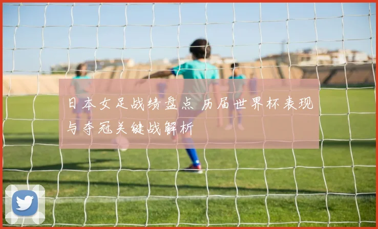 日本女足战绩盘点 历届世界杯表现与夺冠关键战解析