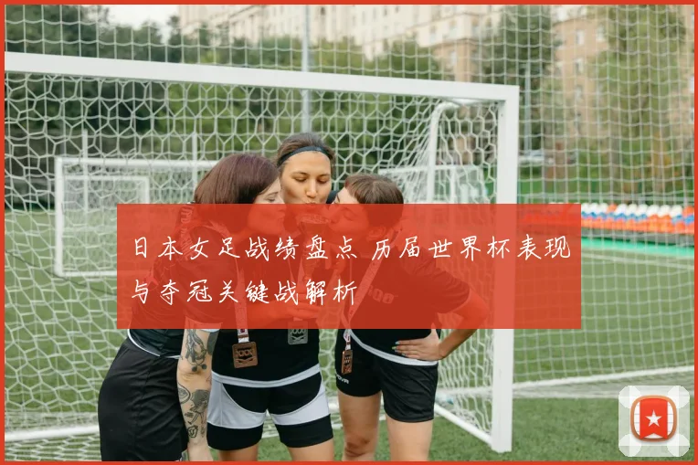 日本女足战绩盘点 历届世界杯表现与夺冠关键战解析